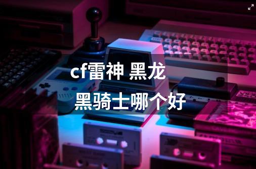 cf雷神 黑龙 黑骑士哪个好-第1张-游戏信息-龙启网