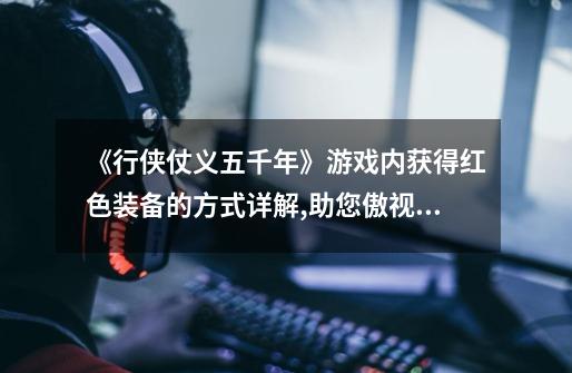 《行侠仗义五千年》游戏内获得红色装备的方式详解,助您傲视江湖!-第1张-游戏信息-龙启网