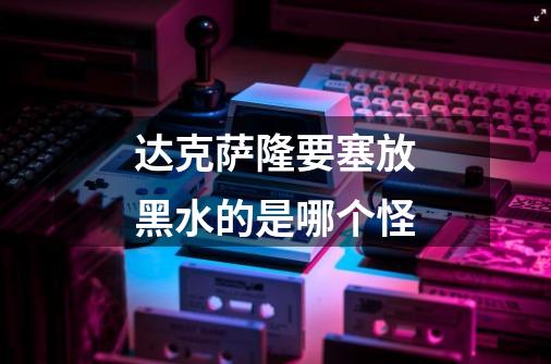 达克萨隆要塞放黑水的是哪个怪-第1张-游戏信息-龙启网