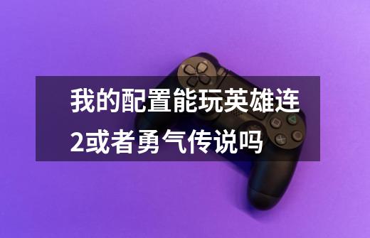 我的配置能玩英雄连2或者勇气传说吗-第1张-游戏信息-龙启网