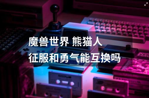 魔兽世界 熊猫人 征服和勇气能互换吗-第1张-游戏信息-龙启网