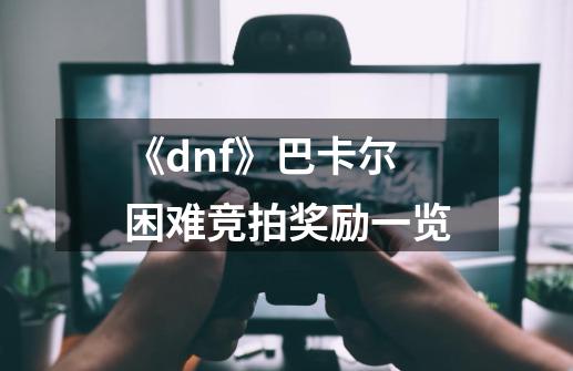 《dnf》巴卡尔困难竞拍奖励一览-第1张-游戏信息-龙启网