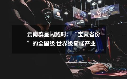 云南群星闪耀时:“宝藏省份”的全国级 世界级巅峰产业-第1张-游戏信息-龙启网