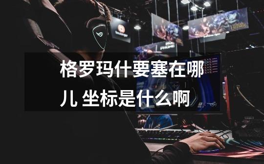 格罗玛什要塞在哪儿 坐标是什么啊-第1张-游戏信息-龙启网
