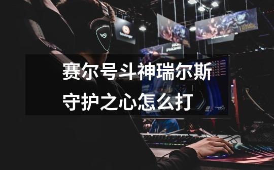 赛尔号斗神瑞尔斯守护之心怎么打-第1张-游戏信息-龙启网