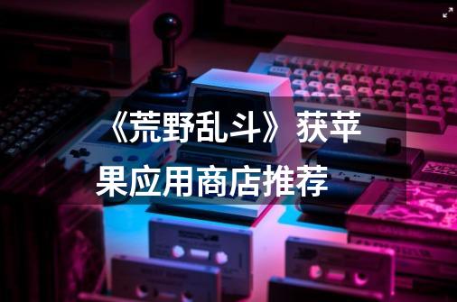 《荒野乱斗》获苹果应用商店推荐-第1张-游戏信息-龙启网