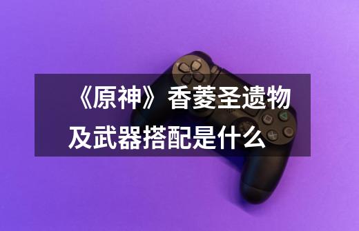 《原神》香菱圣遗物及武器搭配是什么-第1张-游戏信息-龙启网