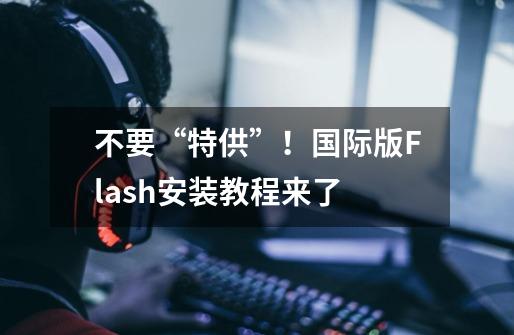不要“特供”!国际版Flash安装教程来了-第1张-游戏信息-龙启网
