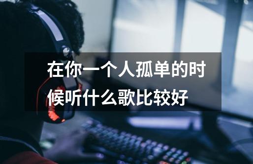 在你一个人孤单的时候听什么歌比较好-第1张-游戏信息-龙启网