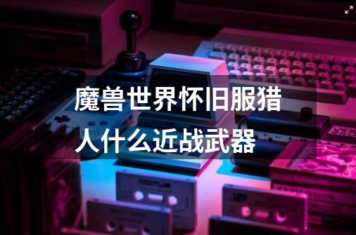魔兽世界怀旧服猎人什么近战武器-第1张-游戏信息-龙启网