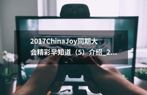 2017ChinaJoy同期大会精彩早知道(5)介绍_2017ChinaJoy同期大会精彩早知道(5)是什么-第1张-游戏信息-龙启网