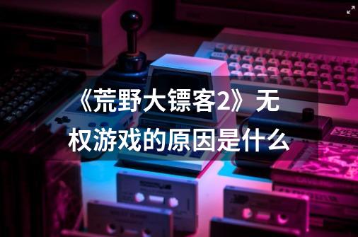 《荒野大镖客2》无权游戏的原因是什么-第1张-游戏信息-龙启网