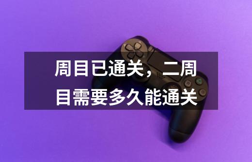 周目已通关,二周目需要多久能通关-第1张-游戏信息-龙启网