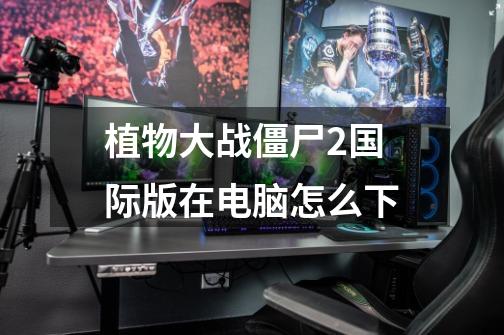 植物大战僵尸2国际版在电脑怎么下-第1张-游戏信息-龙启网