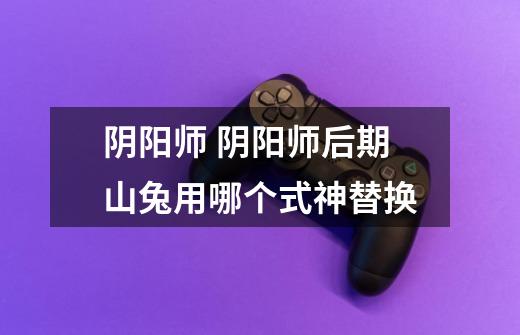 阴阳师 阴阳师后期山兔用哪个式神替换-第1张-游戏信息-龙启网