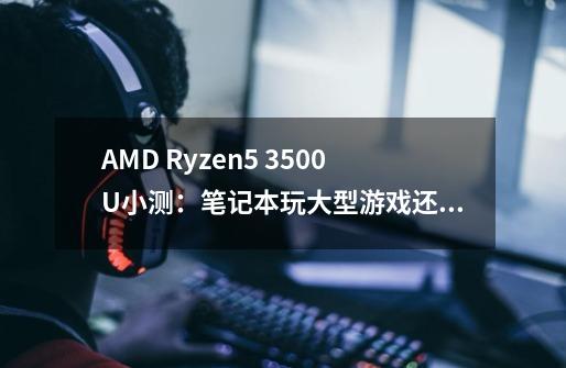 AMD Ryzen5 3500U小测:笔记本玩大型游戏还有些吃力!-第1张-游戏信息-龙启网