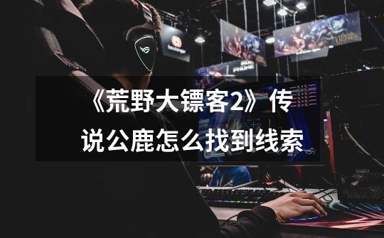 《荒野大镖客2》传说公鹿怎么找到线索-第1张-游戏信息-龙启网