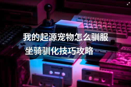 我的起源宠物怎么驯服 坐骑驯化技巧攻略-第1张-游戏信息-龙启网