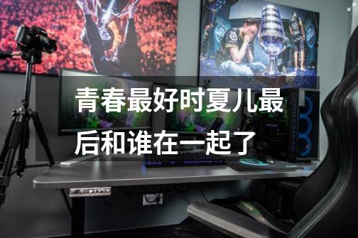 青春最好时夏儿最后和谁在一起了-第1张-游戏信息-龙启网