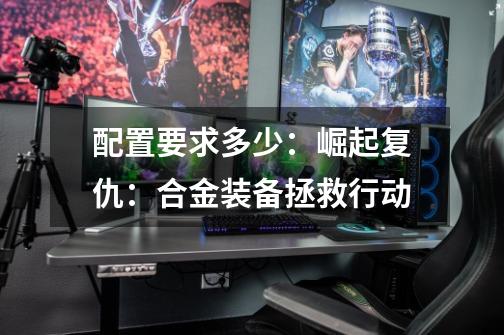 配置要求多少:崛起复仇:合金装备拯救行动-第1张-游戏信息-龙启网