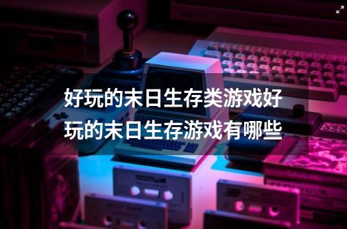 好玩的末日生存类游戏好玩的末日生存游戏有哪些-第1张-游戏信息-龙启网
