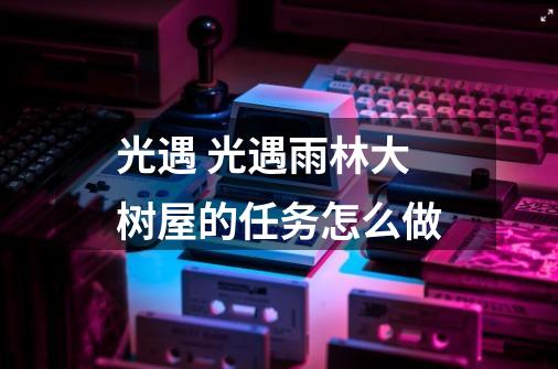 光遇 光遇雨林大树屋的任务怎么做-第1张-游戏信息-龙启网