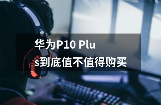 华为P10 Plus到底值不值得购买-第1张-游戏信息-龙启网