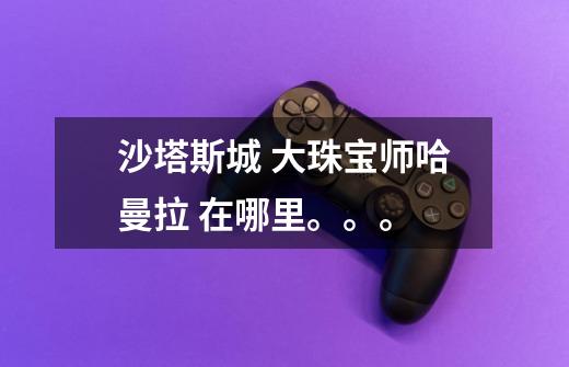 沙塔斯城 大珠宝师哈曼拉 在哪里。。。-第1张-游戏信息-龙启网