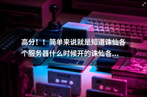 高分！！简单来说就是知道诛仙各个服务器什么时候开的诛仙各个服务器都是什么时候开F的。-第1张-游戏信息-龙启网