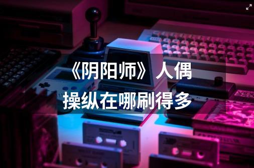 《阴阳师》人偶操纵在哪刷得多-第1张-游戏信息-龙启网