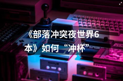 《部落冲突夜世界6本》如何“冲杯”-第1张-游戏信息-龙启网