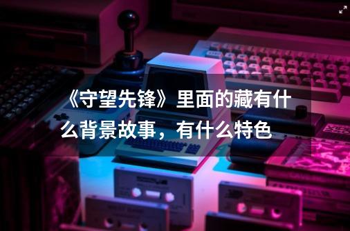 《守望先锋》里面的藏有什么背景故事,有什么特色-第1张-游戏信息-龙启网