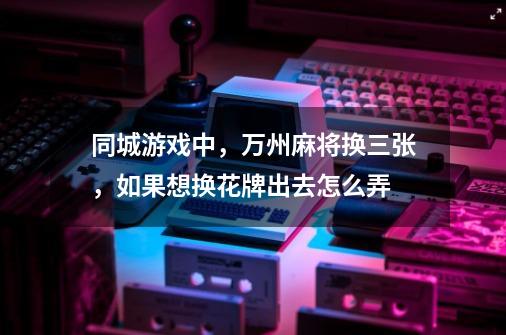 同城游戏中，万州麻将换三张，如果想换花牌出去怎么弄-第1张-游戏信息-龙启网