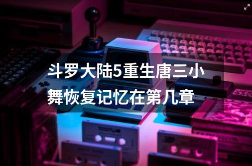 斗罗大陆5重生唐三小舞恢复记忆在第几章-第1张-游戏信息-龙启网