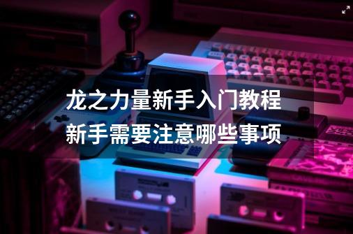 龙之力量新手入门教程 新手需要注意哪些事项-第1张-游戏信息-龙启网