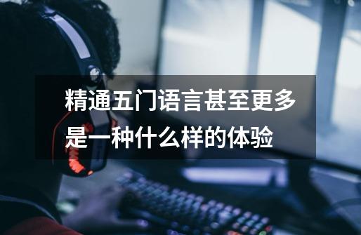 精通五门语言甚至更多是一种什么样的体验-第1张-游戏信息-龙启网