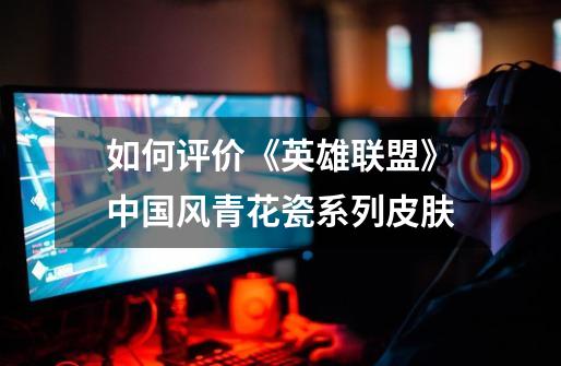 如何评价《英雄联盟》中国风青花瓷系列皮肤-第1张-游戏信息-龙启网