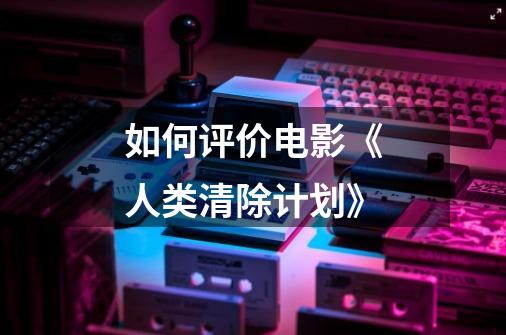 如何评价电影《人类清除计划》-第1张-游戏信息-龙启网