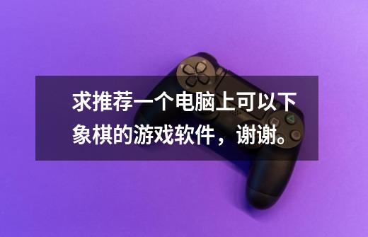 求推荐一个电脑上可以下象棋的游戏软件,谢谢。-第1张-游戏信息-龙启网