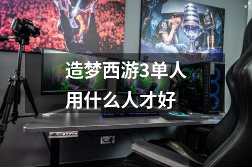 造梦西游3单人用什么人才好-第1张-游戏信息-龙启网