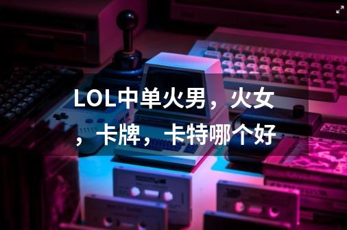 LOL中单火男,火女,卡牌,卡特哪个好-第1张-游戏信息-龙启网