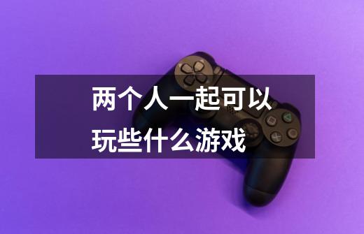 两个人一起可以玩些什么游戏-第1张-游戏信息-龙启网