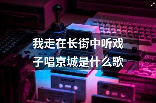 我走在长街中听戏子唱京城是什么歌-第1张-游戏信息-龙启网