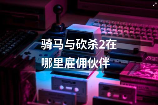 骑马与砍杀2在哪里雇佣伙伴-第1张-游戏信息-龙启网