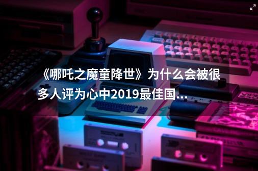 《哪吒之魔童降世》为什么会被很多人评为心中2019最佳国产动漫-第1张-游戏信息-龙启网