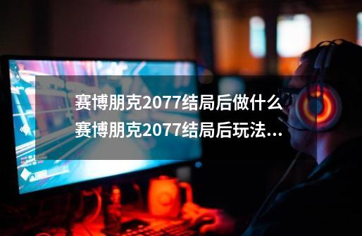 赛博朋克2077结局后做什么 赛博朋克2077结局后玩法解析-新手攻略-安族网-第1张-游戏信息-龙启网