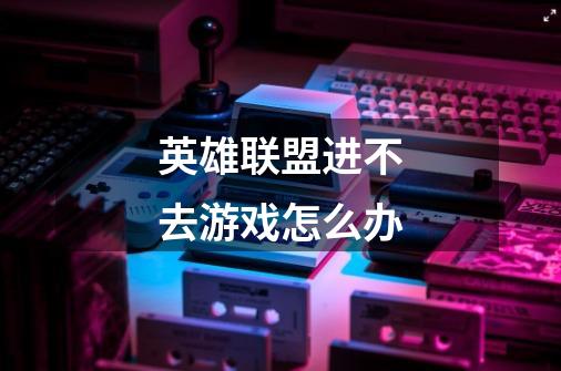 英雄联盟进不去游戏怎么办-第1张-游戏信息-龙启网