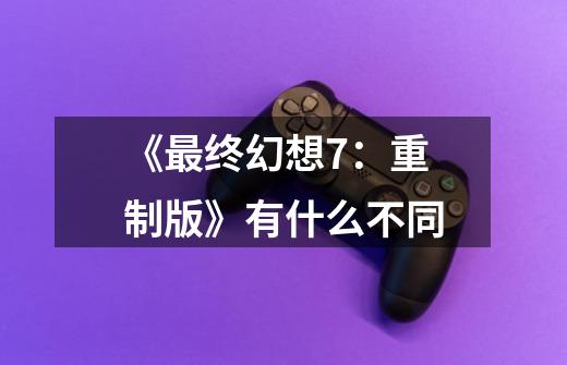 《最终幻想7:重制版》有什么不同-第1张-游戏信息-龙启网