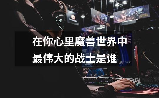 在你心里魔兽世界中最伟大的战士是谁-第1张-游戏信息-龙启网