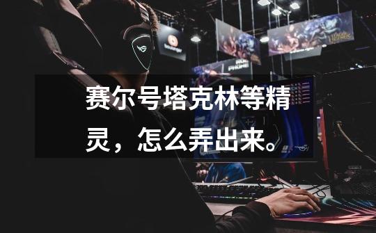 赛尔号塔克林等精灵，怎么弄出来。-第1张-游戏信息-龙启网